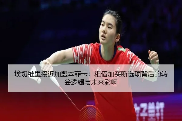 埃切维里接近加盟本菲卡：租借加买断选项背后的转会逻辑与未来影响